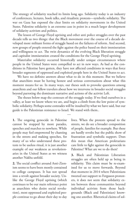 “The strategy of solidarity reached its limits long ago. Solidarity today is an industry
of conferences, lectures, book talks, and ritualistic protests—symbolic solidarity. The
‘war on Gaza has exposed the clear limits on solidarity movements in the United
States. Palestine solidarity is an extreme case in point in a much larger development
of solidarity activism and politics.

“The lesson of George Floyd uprising and other anti police struggles over the past
decade tells us two things: that the Black movement over the course of a decade de-
veloped more militant forms of struggle based on the failures of reform. And second,
new groups of people entered the fight against the police based on their immiscration
and willingness to act. The twin dynamics of the evolving Black liberation struggle
and capitalist immiseration created the conditions for the George Floyd uprising,

Materialist solidarity occurred historically under unique circumstances where
people in the United States were compelled to act in new ways. As bad as the con-
ditions in Palestine have gotten, they have not affected conditions in ways that force
broader segments of oppressed and exploited people here in the United States to act.

We have no definite answers about what to do in this moment. But we believe
that anarchists must be having honest and serious conversations about what this
‘moment means for us. In many ways, our theses seck to provoke questions among
anarchists and our fellow travelers about how we intervene in broader socal struggles
beyond parroting the dominant narrative and actions of the activist Left.

“The theses below map the contours of the struggle today. Ifwe find ourselves in a
valley, a least we know where we are, and begin a climb from the low point of sym-
bolic solidarity. Perhaps some comrades will be insulted by what we have said, but our
‘guide isthe Palestinian resistance to Israel, We stand with them..

 

1. The ongoing genocide in Palestine
cannot be stopped by more parades,
speeches and marches to nowhere. While
people may feel empowered by chanting
in the streets and making speeches, for
many of us who understand these pro-
tests to be useless ritual, itis just another
‘example of our weakness as revolution-
aries in the United States as we witness
another Nakba unfold.

2. The social conflict around Anti-Zion-
ism seems to have been mostly contained
to college campuses. It has not spread
into a revolt against broader sociery. Un-
like the George Floyd. uprising (which
continues to be our main reference point
as anarchists who desire social revolu-
tion), most oppressed and exploited peo-
ple continue to go about their day to day

 

lives. When the protests spread to the
streets, we do sce a broader composition
‘of people, families for example, But these
are hardly revolts but the public show of
frustration and symbolic support. Docs
mean that American. proletarians
care litle to fight against the genocide in
Palestine? What are we to do then?

3. Black and Palestinian Liberation
struggles are often held up as being in
solidarity. This claim must be re-exam-
ined for us to move forwards. Beyond,
that moment in 2014 where Palestinians
tweeted our support ro Ferguson protest
cers, it docs not seem that solidarity ex-
ists between these communities beyond
individual activists from those back-
‘grounds (Black and Palestinian) know-
ing one another. Rhetorical caims of sol-

 

 

 

 
